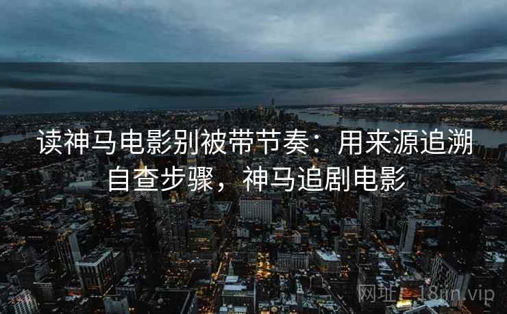 读神马电影别被带节奏:用来源追溯自查步骤,神马追剧电影 读神马电影别被带节奏:用来源追溯自查步骤,神马追剧电影