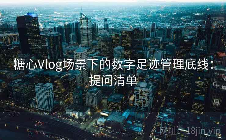 糖心Vlog场景下的数字足迹管理底线:提问清单 糖心Vlog场景下的数字足迹管理底线:提问清单