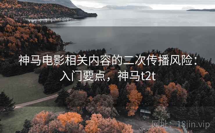 神马电影相关内容的二次传播风险:入门要点,神马t2t 神马电影相关内容的二次传播风险:入门要点,神马t2t