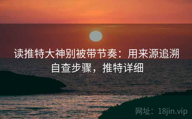 读推特大神别被带节奏:用来源追溯自查步骤,推特详细 读推特大神别被带节奏:用来源追溯自查步骤,推特详细