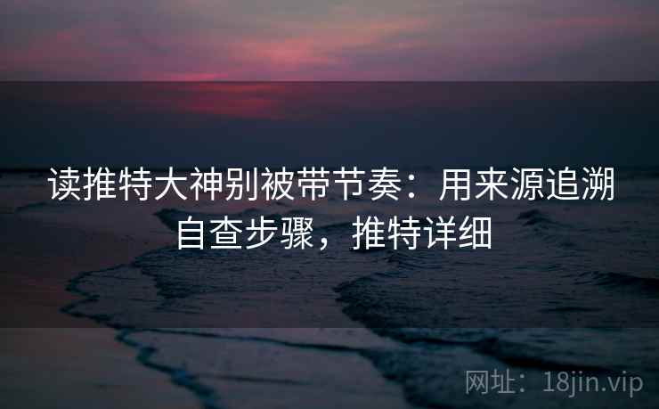 读推特大神别被带节奏:用来源追溯自查步骤,推特详细 读推特大神别被带节奏:用来源追溯自查步骤,推特详细
