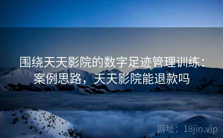 围绕天天影院的数字足迹管理训练:案例思路,天天影院能退款吗 围绕天天影院的数字足迹管理训练:案例思路,天天影院能退款吗