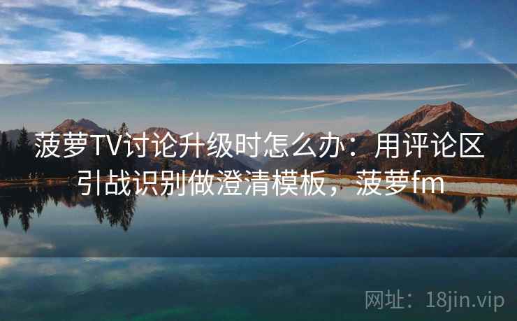 菠萝TV讨论升级时怎么办:用评论区引战识别做澄清模板,菠萝fm 菠萝TV讨论升级时怎么办:用评论区引战识别做澄清模板,菠萝fm