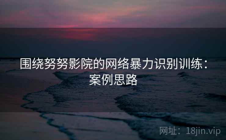 围绕努努影院的网络暴力识别训练:案例思路 围绕努努影院的网络暴力识别训练:案例思路