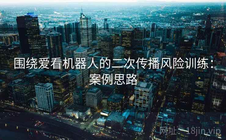 围绕爱看机器人的二次传播风险训练:案例思路 围绕爱看机器人的二次传播风险训练:案例思路