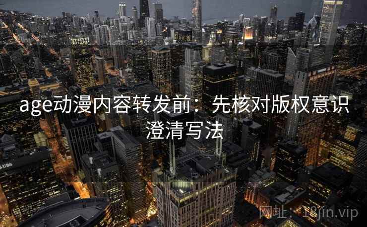age动漫内容转发前：先核对版权意识澄清写法