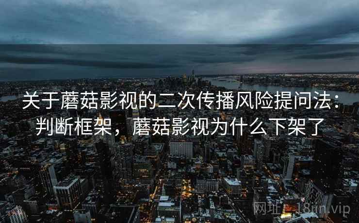 关于蘑菇影视的二次传播风险提问法:判断框架,蘑菇影视为什么下架了 关于蘑菇影视的二次传播风险提问法:判断框架,蘑菇影视为什么下架了