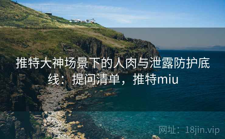 推特大神场景下的人肉与泄露防护底线：提问清单，推特miu