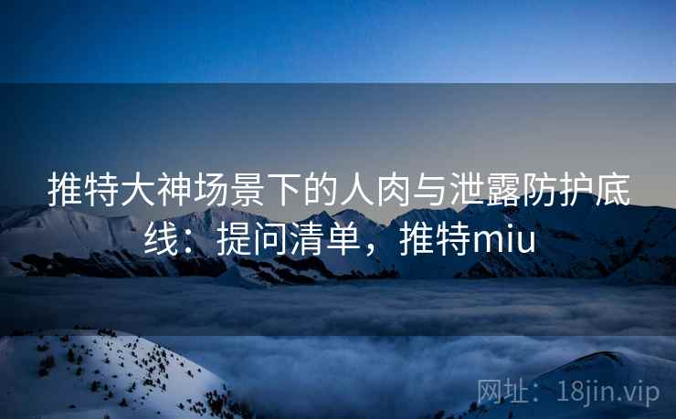 推特大神场景下的人肉与泄露防护底线：提问清单，推特miu