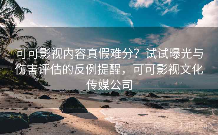 可可影视内容真假难分？试试曝光与伤害评估的反例提醒，可可影视文化传媒公司