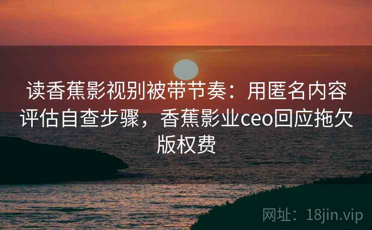 读香蕉影视别被带节奏:用匿名内容评估自查步骤,香蕉影业ceo回应拖欠版权费 读香蕉影视别被带节奏:用匿名内容评估自查步骤,香蕉影业ceo回应拖欠版权费