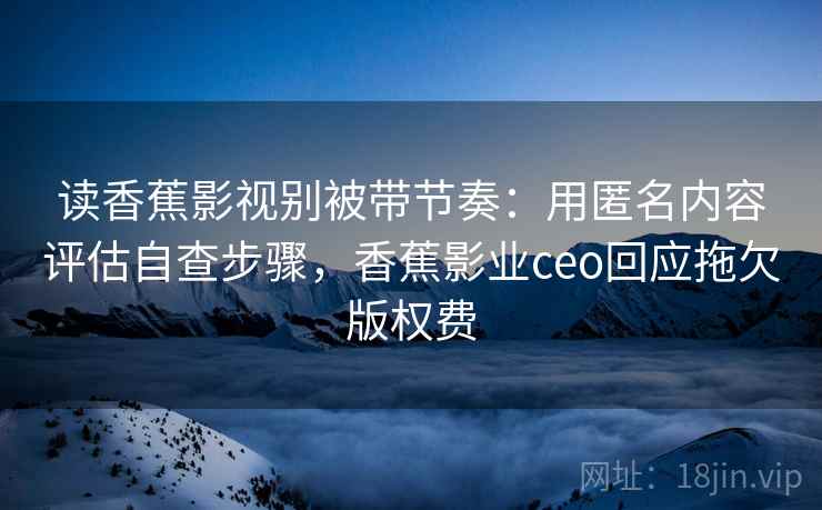读香蕉影视别被带节奏:用匿名内容评估自查步骤,香蕉影业ceo回应拖欠版权费 读香蕉影视别被带节奏:用匿名内容评估自查步骤,香蕉影业ceo回应拖欠版权费