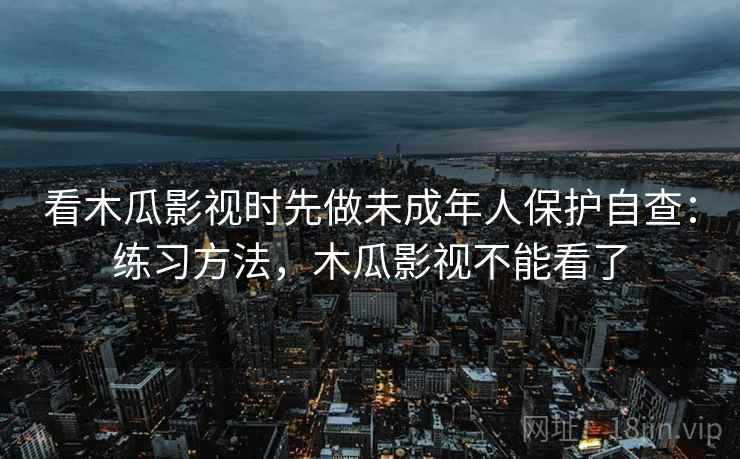 看木瓜影视时先做未成年人保护自查：练习方法，木瓜影视不能看了
