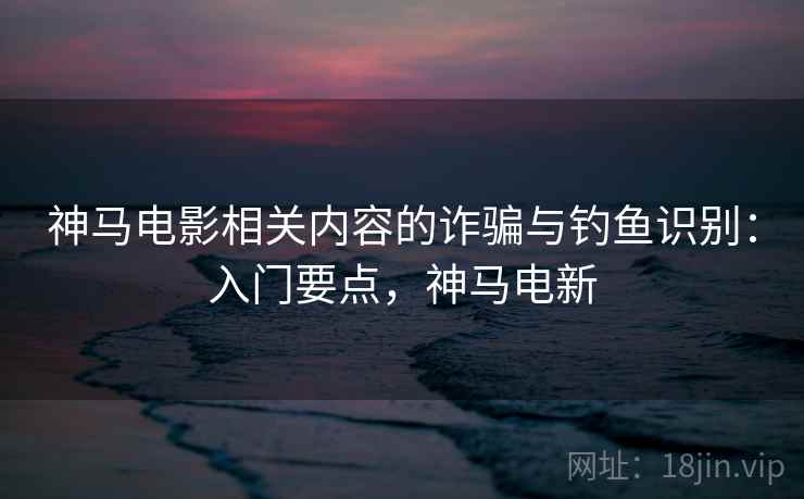 神马电影相关内容的诈骗与钓鱼识别：入门要点，神马电新