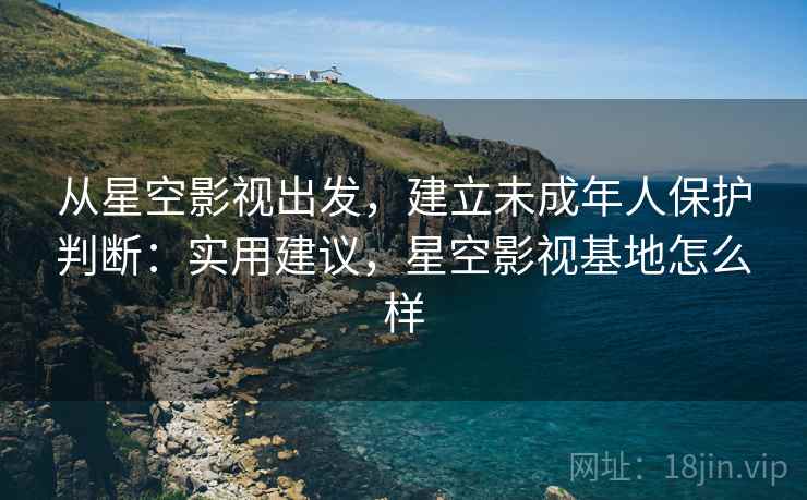 从星空影视出发，建立未成年人保护判断：实用建议，星空影视基地怎么样