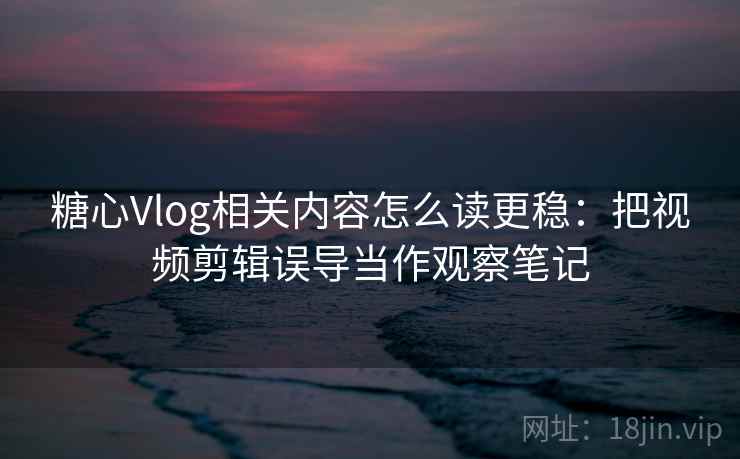 糖心Vlog相关内容怎么读更稳：把视频剪辑误导当作观察笔记