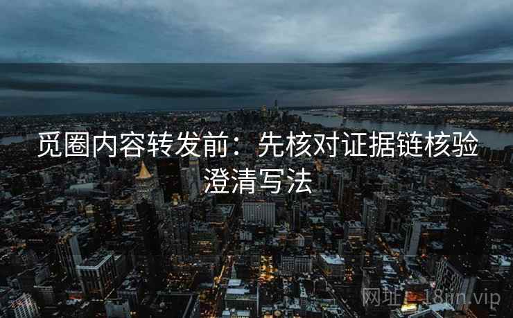 觅圈内容转发前：先核对证据链核验澄清写法