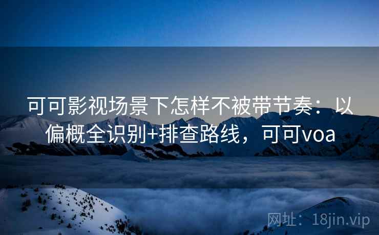 可可影视场景下怎样不被带节奏：以偏概全识别+排查路线，可可voa