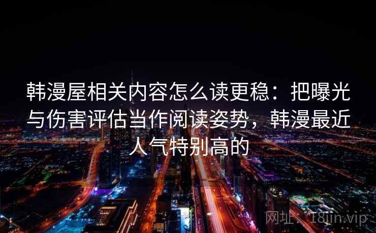 韩漫屋相关内容怎么读更稳：把曝光与伤害评估当作阅读姿势，韩漫最近人气特别高的