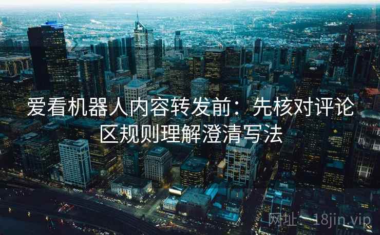 爱看机器人内容转发前:先核对评论区规则理解澄清写法 爱看机器人内容转发前:先核对评论区规则理解澄清写法