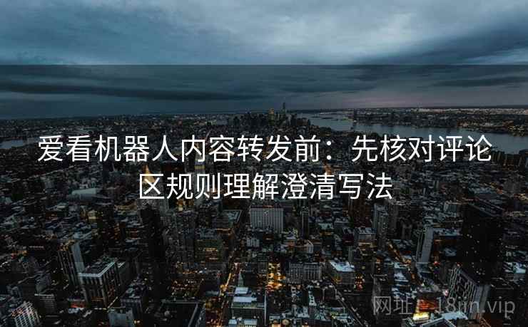 爱看机器人内容转发前:先核对评论区规则理解澄清写法 爱看机器人内容转发前:先核对评论区规则理解澄清写法