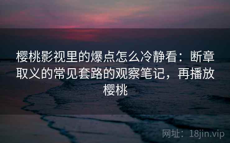 樱桃影视里的爆点怎么冷静看：断章取义的常见套路的观察笔记，再播放樱桃
