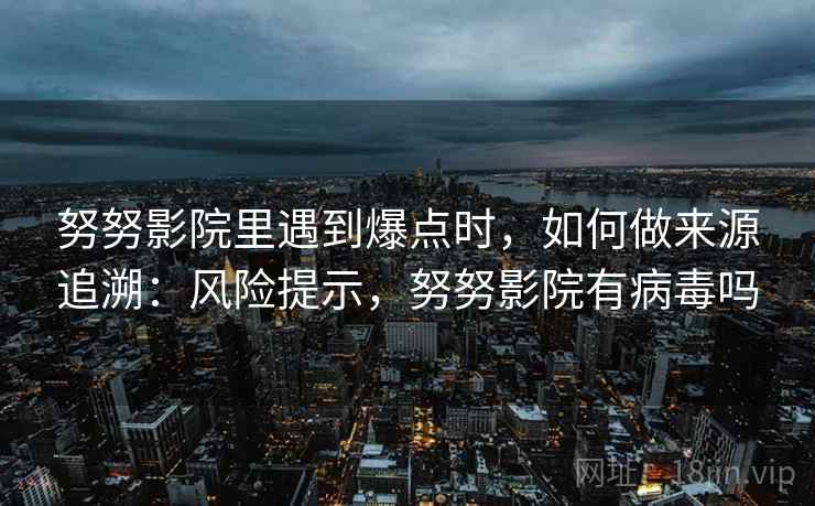 努努影院里遇到爆点时,如何做来源追溯:风险提示,努努影院有病毒吗 努努影院里遇到爆点时,如何做来源追溯:风险提示,努努影院有病毒吗