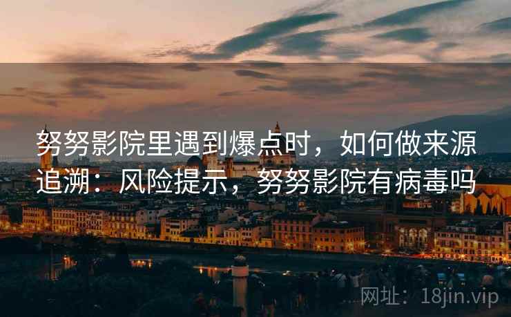 努努影院里遇到爆点时,如何做来源追溯:风险提示,努努影院有病毒吗 努努影院里遇到爆点时,如何做来源追溯:风险提示,努努影院有病毒吗