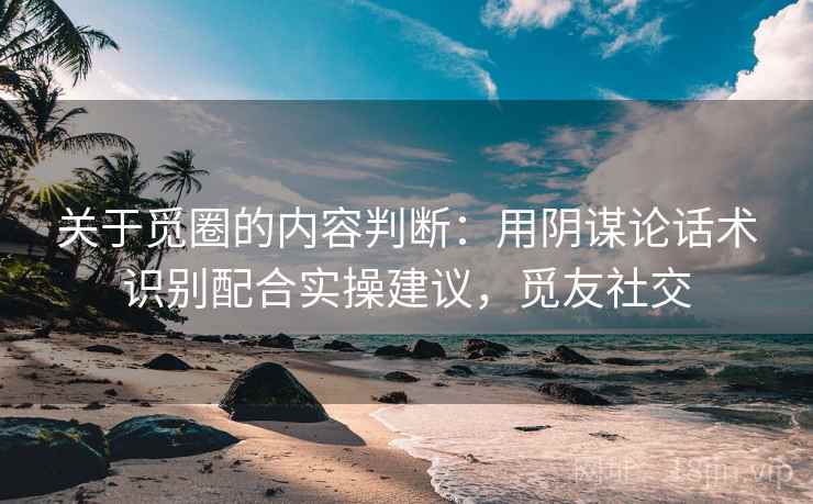 关于觅圈的内容判断：用阴谋论话术识别配合实操建议，觅友社交