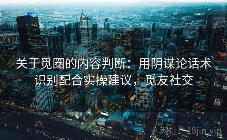 关于觅圈的内容判断：用阴谋论话术识别配合实操建议，觅友社交