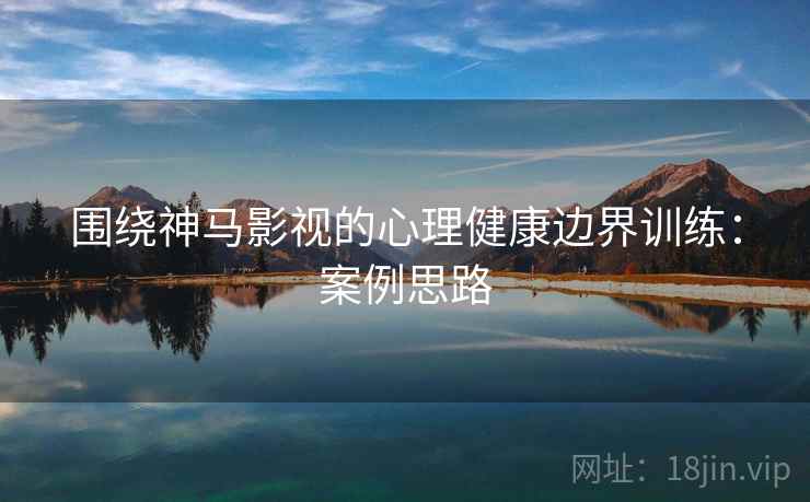 围绕神马影视的心理健康边界训练:案例思路 围绕神马影视的心理健康边界训练:案例思路