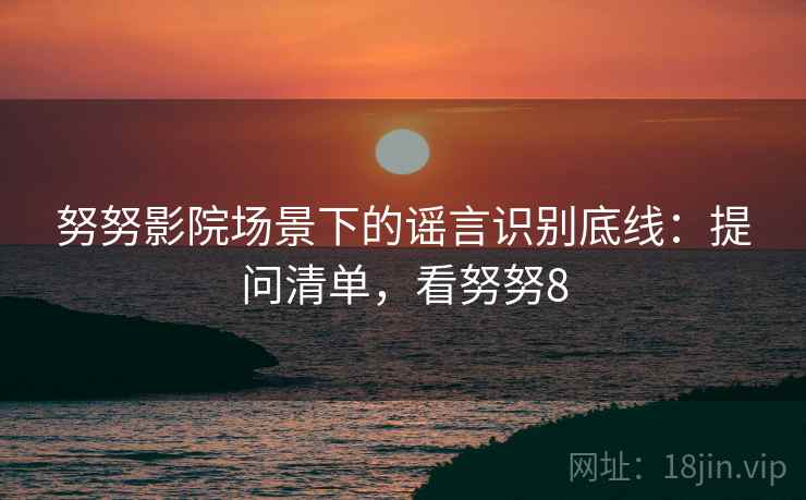 努努影院场景下的谣言识别底线:提问清单,看努努8 努努影院场景下的谣言识别底线:提问清单,看努努8